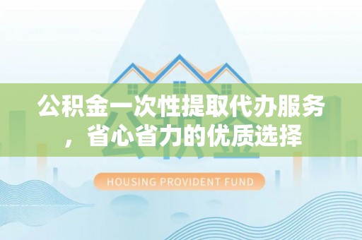 泗洪公积金一次性提取代办服务，省心省力的优质选择