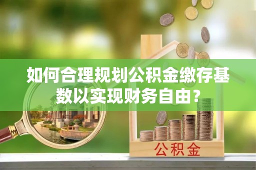 泗洪如何合理规划公积金缴存基数以实现财务自由？