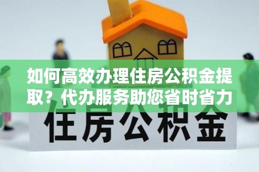 泗洪如何高效办理住房公积金提取？代办服务助您省时省力