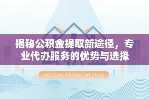 泗洪揭秘公积金提取新途径，专业代办服务的优势与选择