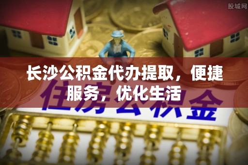 泗洪长沙公积金代办提取，便捷服务，优化生活