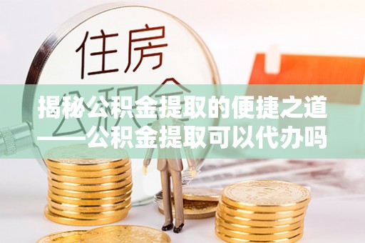 泗洪揭秘公积金提取的便捷之道——公积金提取可以代办吗？