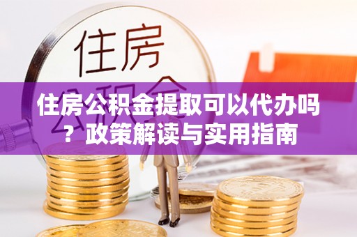 泗洪住房公积金提取可以代办吗？政策解读与实用指南