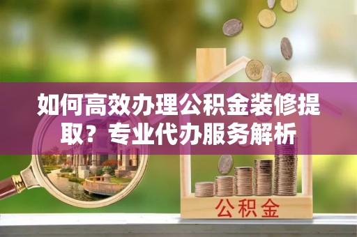 泗洪如何高效办理公积金装修提取？专业代办服务解析
