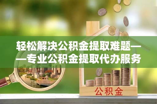 泗洪轻松解决公积金提取难题——专业公积金提取代办服务详解