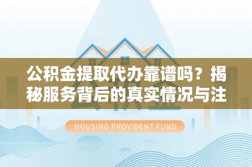 泗洪公积金提取代办靠谱吗？揭秘服务背后的真实情况与注意事项