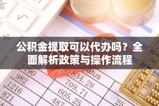 泗洪公积金提取可以代办吗？全面解析政策与操作流程