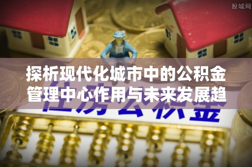 泗洪探析现代化城市中的公积金管理中心作用与未来发展趋势