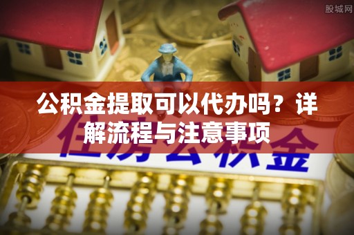 泗洪公积金提取可以代办吗？详解流程与注意事项