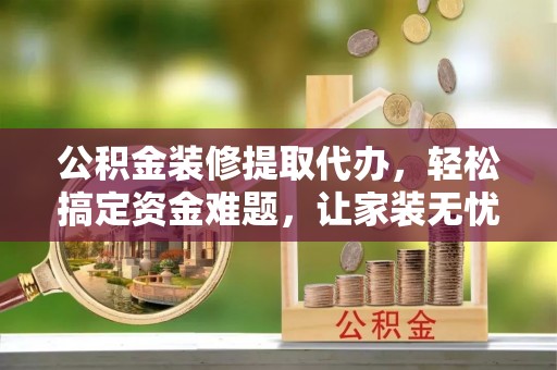 泗洪公积金装修提取代办，轻松搞定资金难题，让家装无忧