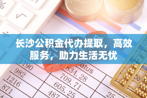 泗洪长沙公积金代办提取，高效服务，助力生活无忧