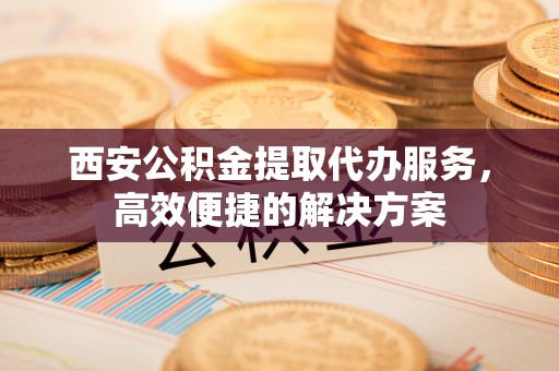 泗洪西安公积金提取代办服务，高效便捷的解决方案