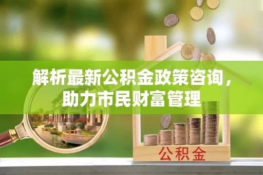 泗洪解析最新公积金政策咨询，助力市民财富管理