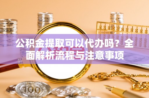 泗洪公积金提取可以代办吗？全面解析流程与注意事项