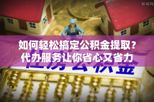 泗洪如何轻松搞定公积金提取？代办服务让你省心又省力