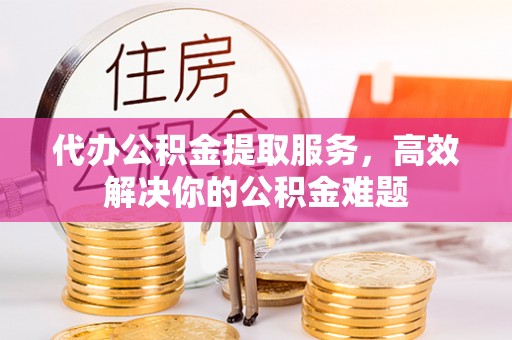 泗洪代办公积金提取服务，高效解决你的公积金难题