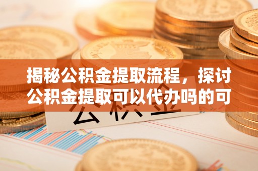泗洪揭秘公积金提取流程，探讨公积金提取可以代办吗的可行性与注意事项