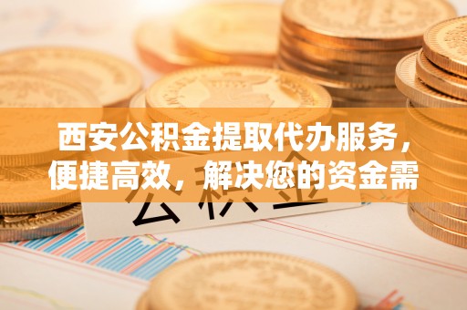 泗洪西安公积金提取代办服务，便捷高效，解决您的资金需求