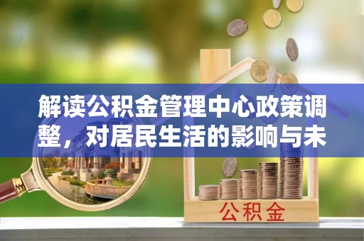 泗洪解读公积金管理中心政策调整，对居民生活的影响与未来展望
