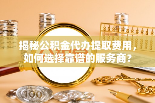泗洪揭秘公积金代办提取费用，如何选择靠谱的服务商？