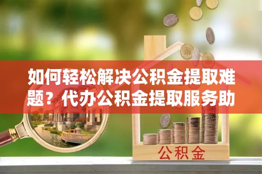 泗洪如何轻松解决公积金提取难题？代办公积金提取服务助您一臂之力