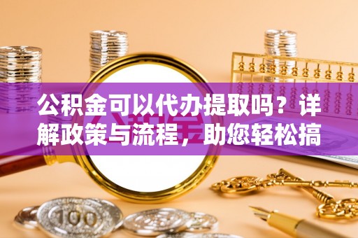 泗洪公积金可以代办提取吗？详解政策与流程，助您轻松搞定！