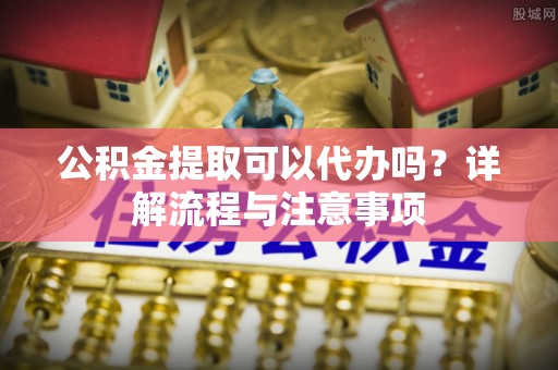 泗洪公积金提取可以代办吗？详解流程与注意事项