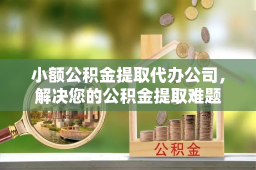 泗洪小额公积金提取代办公司，解决您的公积金提取难题