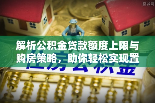 泗洪解析公积金贷款额度上限与购房策略，助你轻松实现置业梦想