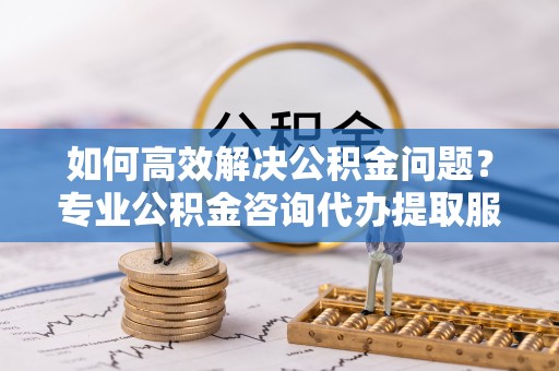 泗洪如何高效解决公积金问题？专业公积金咨询代办提取服务来帮你