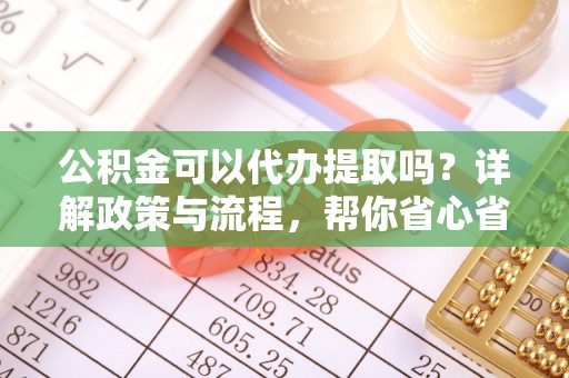 泗洪公积金可以代办提取吗？详解政策与流程，帮你省心省力
