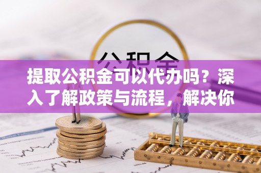 泗洪提取公积金可以代办吗？深入了解政策与流程，解决你的疑问