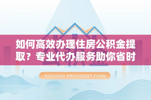泗洪如何高效办理住房公积金提取？专业代办服务助你省时省力