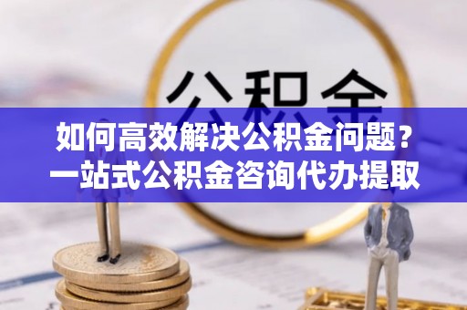 泗洪如何高效解决公积金问题？一站式公积金咨询代办提取服务全解析