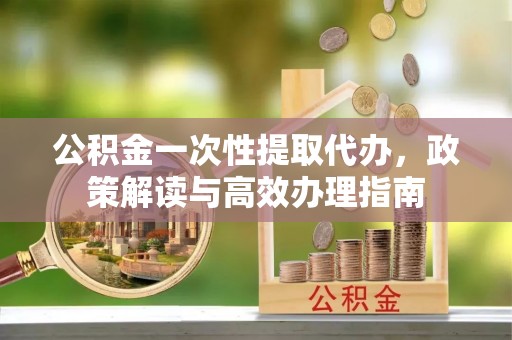泗洪公积金一次性提取代办，政策解读与高效办理指南