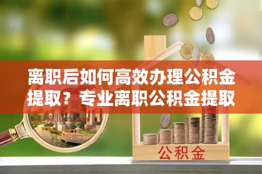 泗洪离职后如何高效办理公积金提取？专业离职公积金提取代办服务指南