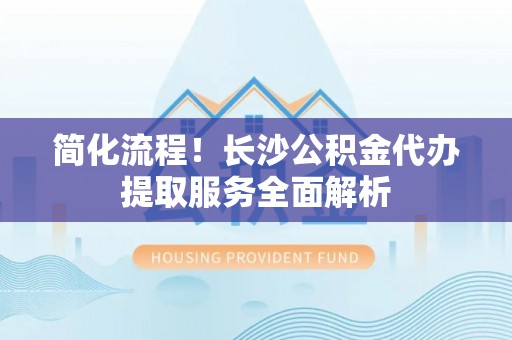 泗洪简化流程！长沙公积金代办提取服务全面解析