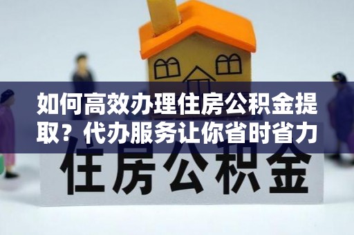 泗洪如何高效办理住房公积金提取？代办服务让你省时省力