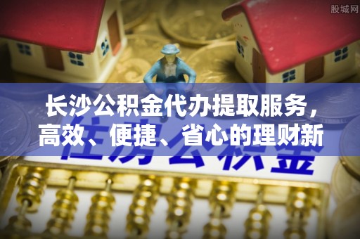 泗洪长沙公积金代办提取服务，高效、便捷、省心的理财新选择