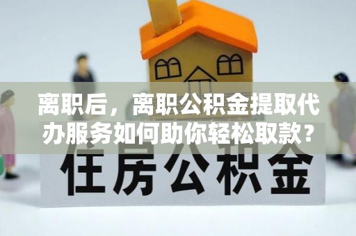 泗洪离职后，离职公积金提取代办服务如何助你轻松取款？