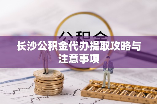 泗洪长沙公积金代办提取攻略与注意事项