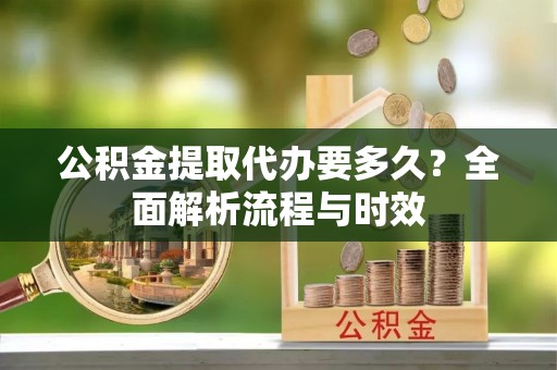 泗洪公积金提取代办要多久？全面解析流程与时效