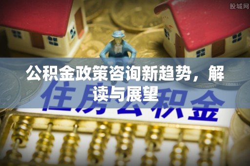 泗洪公积金政策咨询新趋势，解读与展望